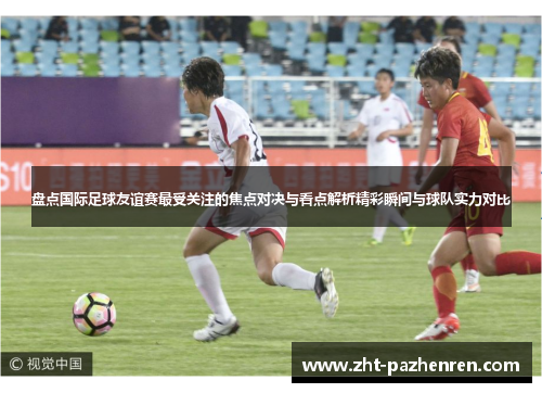 盘点国际足球友谊赛最受关注的焦点对决与看点解析精彩瞬间与球队实力对比 盘点国际足球友谊赛最受关注的焦点对决与看点解析精彩瞬间与球队实力对比