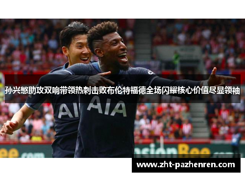 孙兴慜助攻双响带领热刺击败布伦特福德全场闪耀核心价值尽显领袖