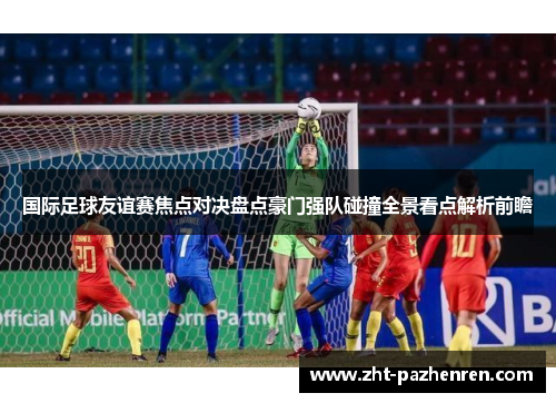 国际足球友谊赛焦点对决盘点豪门强队碰撞全景看点解析前瞻 国际足球友谊赛焦点对决盘点豪门强队碰撞全景看点解析前瞻